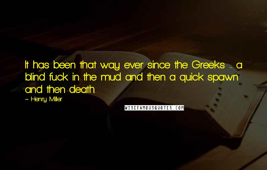 Henry Miller Quotes: It has been that way ever since the Greeks - a blind fuck in the mud and then a quick spawn and then death.