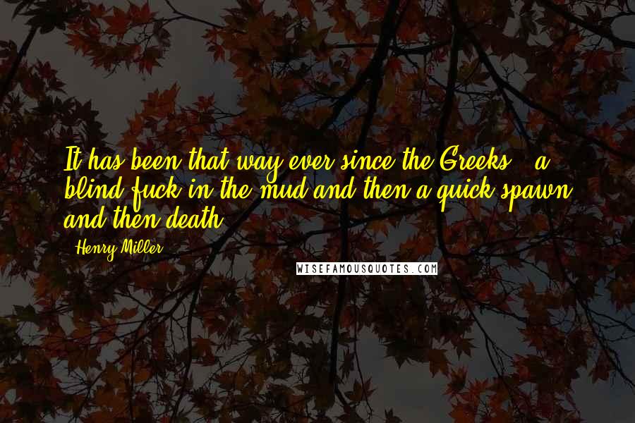 Henry Miller Quotes: It has been that way ever since the Greeks - a blind fuck in the mud and then a quick spawn and then death.