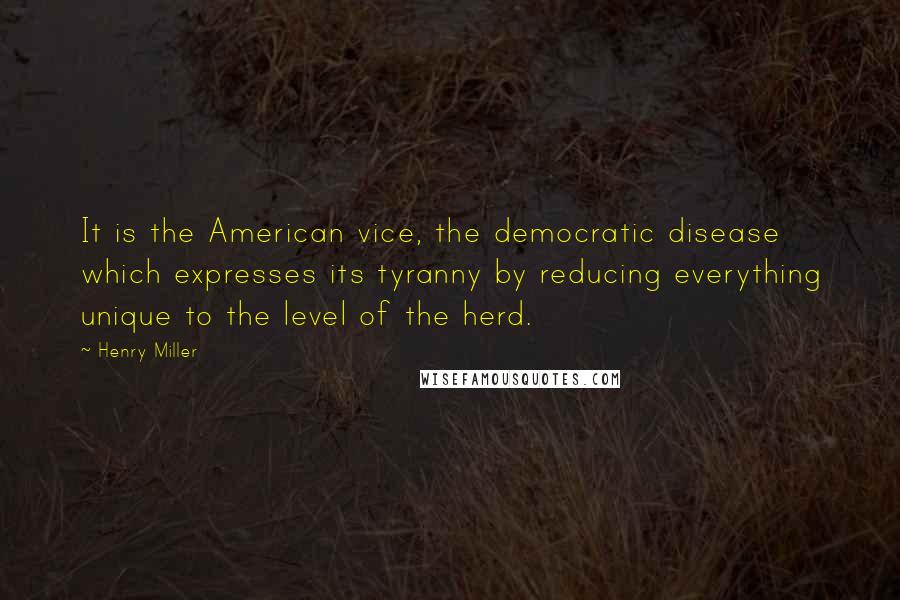 Henry Miller Quotes: It is the American vice, the democratic disease which expresses its tyranny by reducing everything unique to the level of the herd.