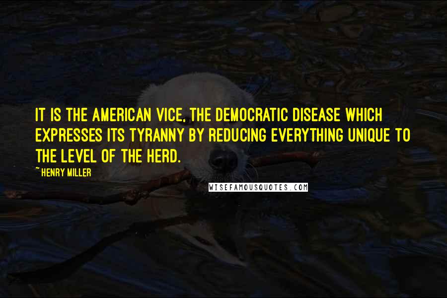 Henry Miller Quotes: It is the American vice, the democratic disease which expresses its tyranny by reducing everything unique to the level of the herd.