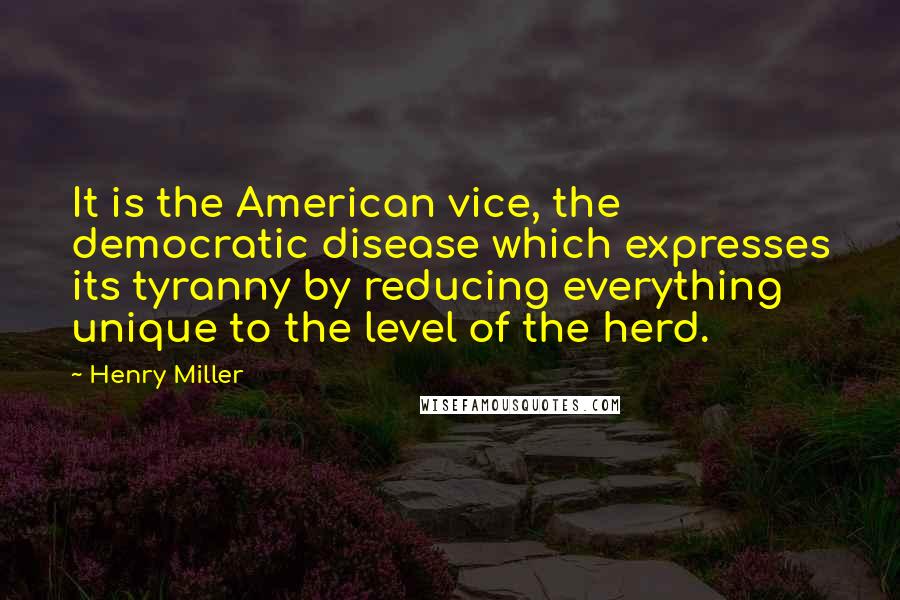 Henry Miller Quotes: It is the American vice, the democratic disease which expresses its tyranny by reducing everything unique to the level of the herd.
