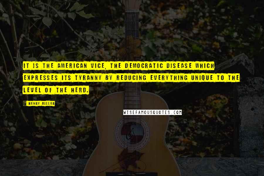 Henry Miller Quotes: It is the American vice, the democratic disease which expresses its tyranny by reducing everything unique to the level of the herd.