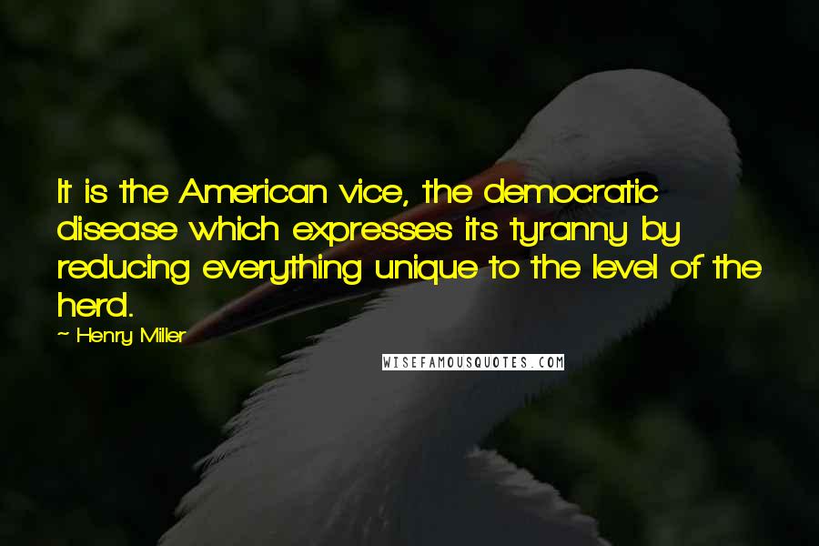 Henry Miller Quotes: It is the American vice, the democratic disease which expresses its tyranny by reducing everything unique to the level of the herd.