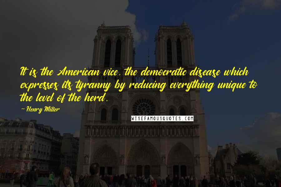 Henry Miller Quotes: It is the American vice, the democratic disease which expresses its tyranny by reducing everything unique to the level of the herd.