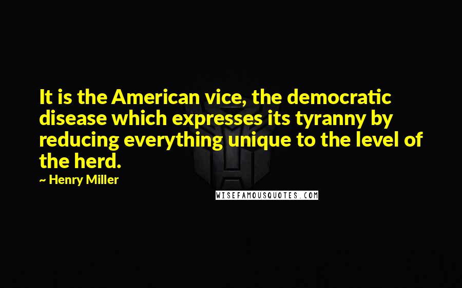 Henry Miller Quotes: It is the American vice, the democratic disease which expresses its tyranny by reducing everything unique to the level of the herd.