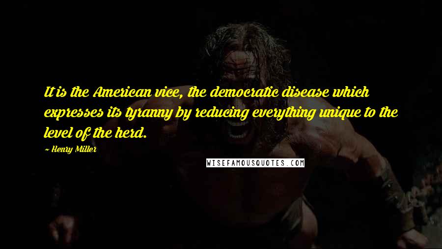 Henry Miller Quotes: It is the American vice, the democratic disease which expresses its tyranny by reducing everything unique to the level of the herd.