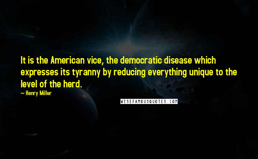 Henry Miller Quotes: It is the American vice, the democratic disease which expresses its tyranny by reducing everything unique to the level of the herd.