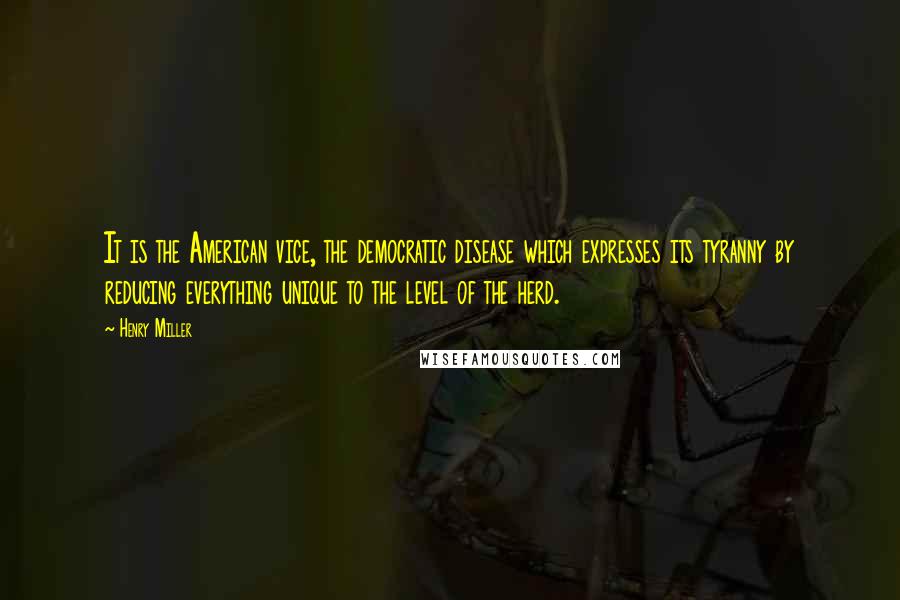 Henry Miller Quotes: It is the American vice, the democratic disease which expresses its tyranny by reducing everything unique to the level of the herd.