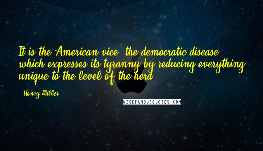 Henry Miller Quotes: It is the American vice, the democratic disease which expresses its tyranny by reducing everything unique to the level of the herd.