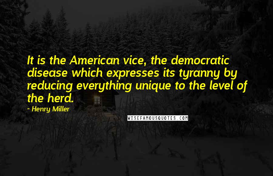 Henry Miller Quotes: It is the American vice, the democratic disease which expresses its tyranny by reducing everything unique to the level of the herd.