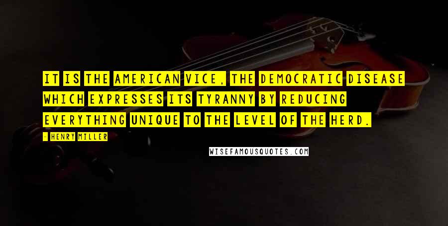 Henry Miller Quotes: It is the American vice, the democratic disease which expresses its tyranny by reducing everything unique to the level of the herd.