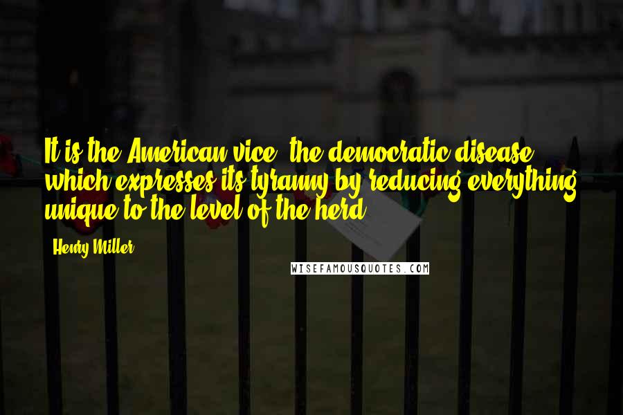 Henry Miller Quotes: It is the American vice, the democratic disease which expresses its tyranny by reducing everything unique to the level of the herd.