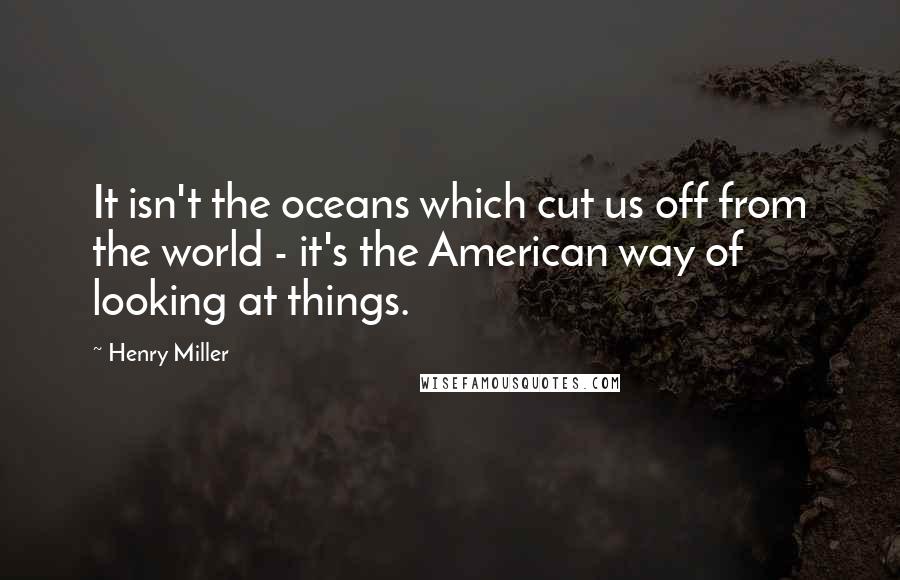 Henry Miller Quotes: It isn't the oceans which cut us off from the world - it's the American way of looking at things.