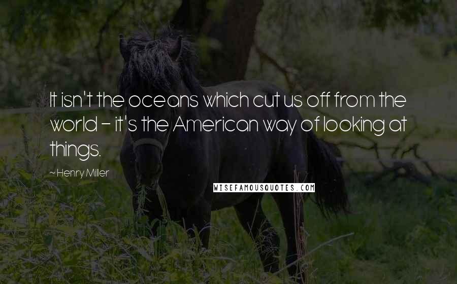 Henry Miller Quotes: It isn't the oceans which cut us off from the world - it's the American way of looking at things.