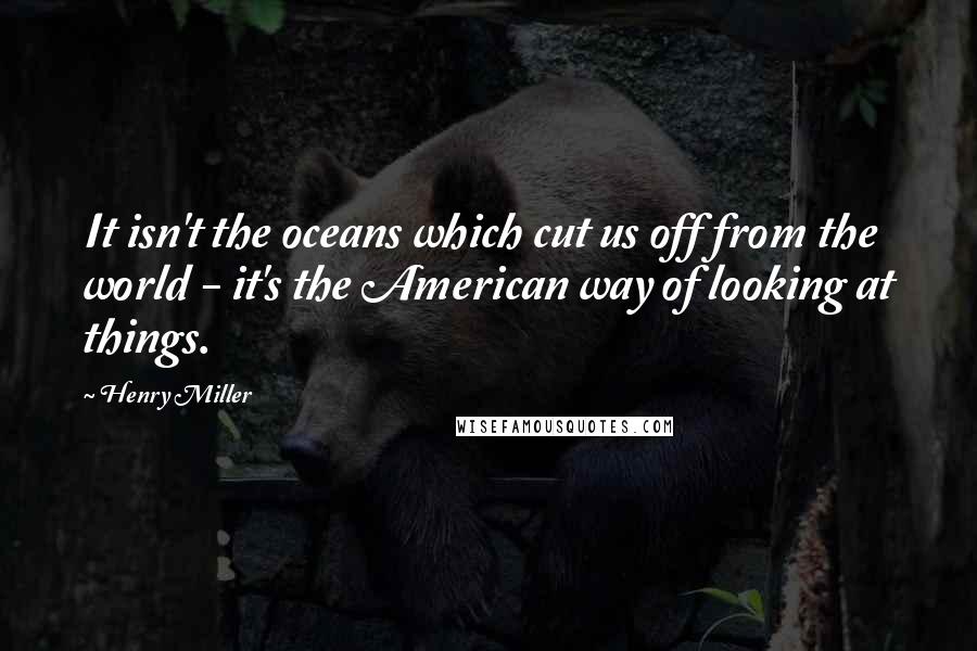 Henry Miller Quotes: It isn't the oceans which cut us off from the world - it's the American way of looking at things.