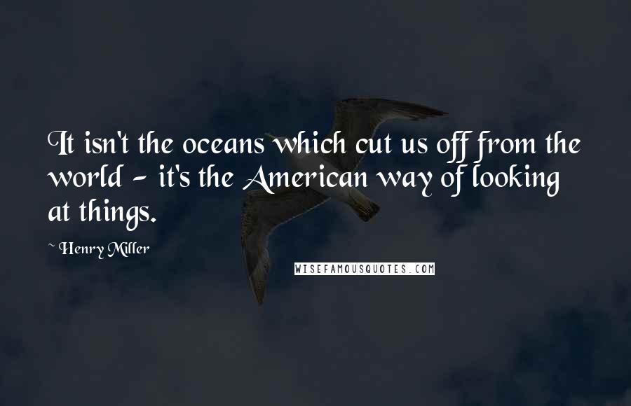 Henry Miller Quotes: It isn't the oceans which cut us off from the world - it's the American way of looking at things.