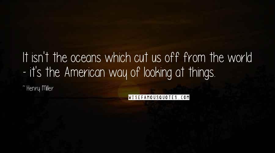 Henry Miller Quotes: It isn't the oceans which cut us off from the world - it's the American way of looking at things.