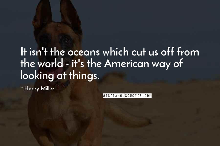 Henry Miller Quotes: It isn't the oceans which cut us off from the world - it's the American way of looking at things.