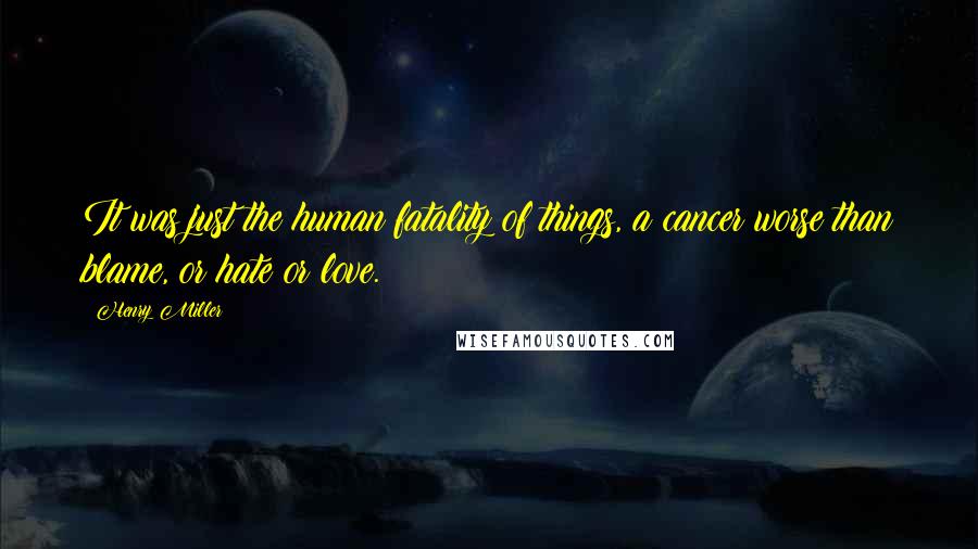 Henry Miller Quotes: It was just the human fatality of things, a cancer worse than blame, or hate or love.