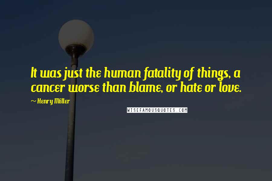 Henry Miller Quotes: It was just the human fatality of things, a cancer worse than blame, or hate or love.