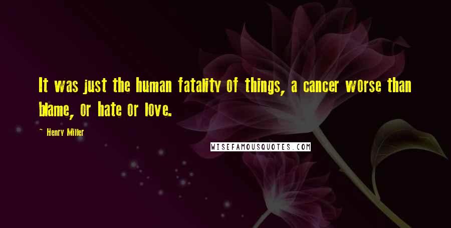 Henry Miller Quotes: It was just the human fatality of things, a cancer worse than blame, or hate or love.