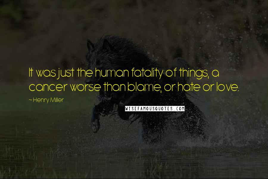 Henry Miller Quotes: It was just the human fatality of things, a cancer worse than blame, or hate or love.