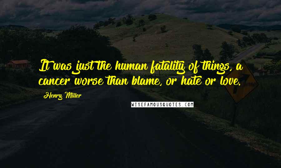 Henry Miller Quotes: It was just the human fatality of things, a cancer worse than blame, or hate or love.