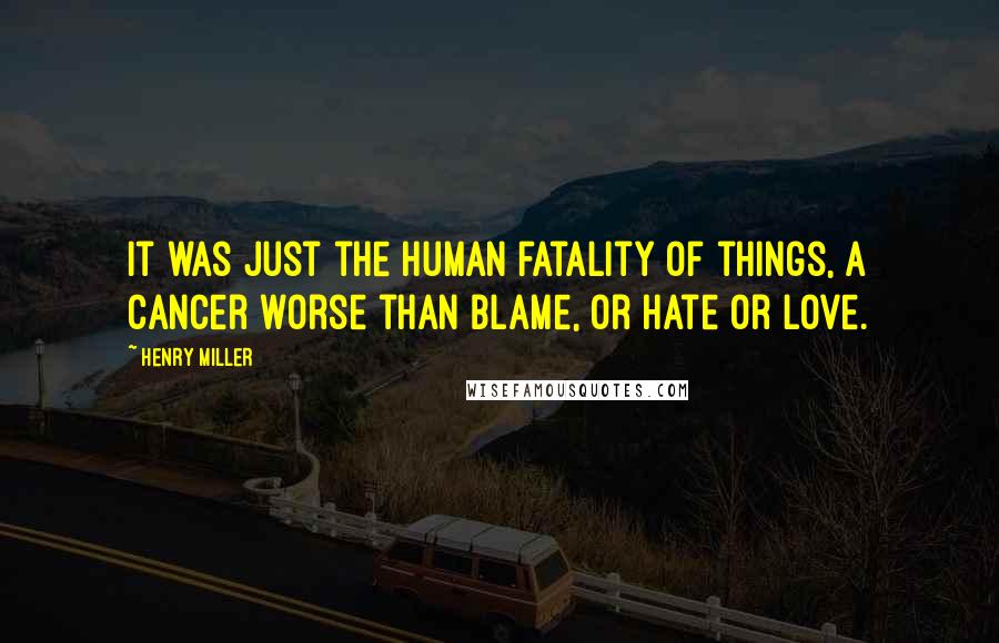 Henry Miller Quotes: It was just the human fatality of things, a cancer worse than blame, or hate or love.