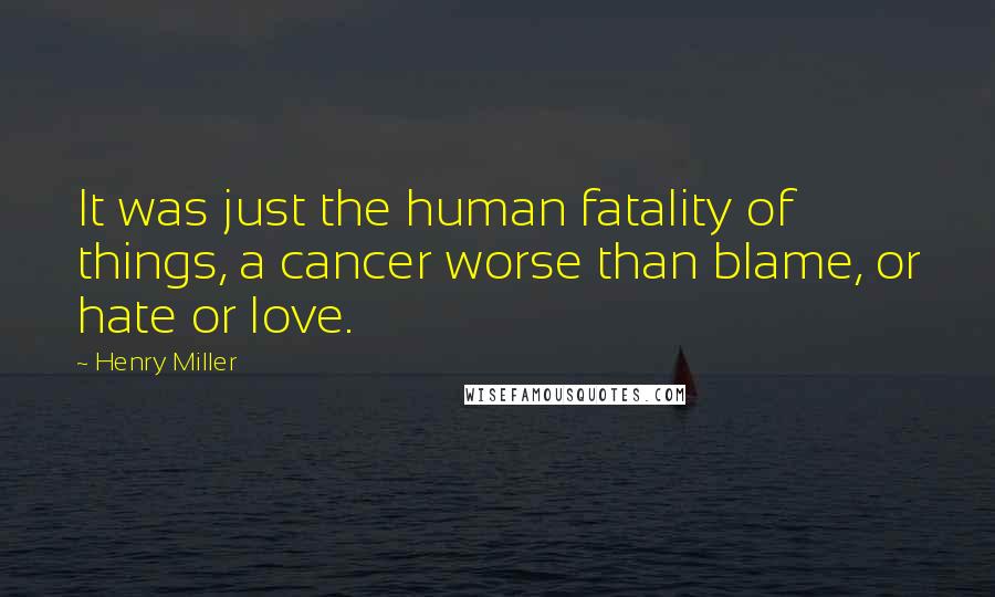 Henry Miller Quotes: It was just the human fatality of things, a cancer worse than blame, or hate or love.