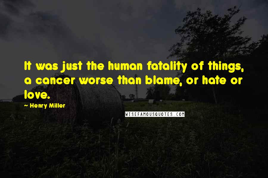 Henry Miller Quotes: It was just the human fatality of things, a cancer worse than blame, or hate or love.