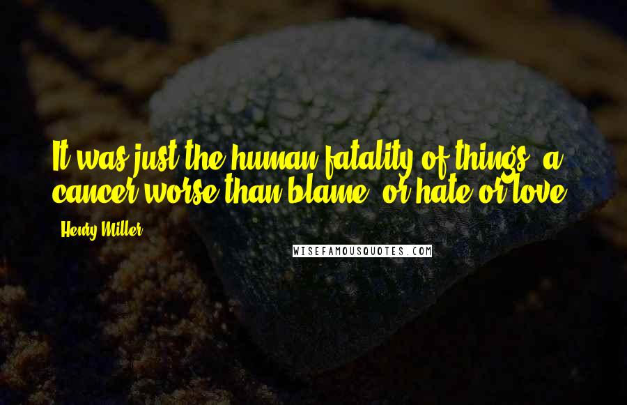 Henry Miller Quotes: It was just the human fatality of things, a cancer worse than blame, or hate or love.