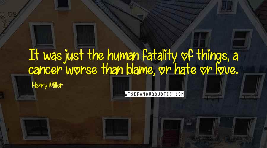 Henry Miller Quotes: It was just the human fatality of things, a cancer worse than blame, or hate or love.