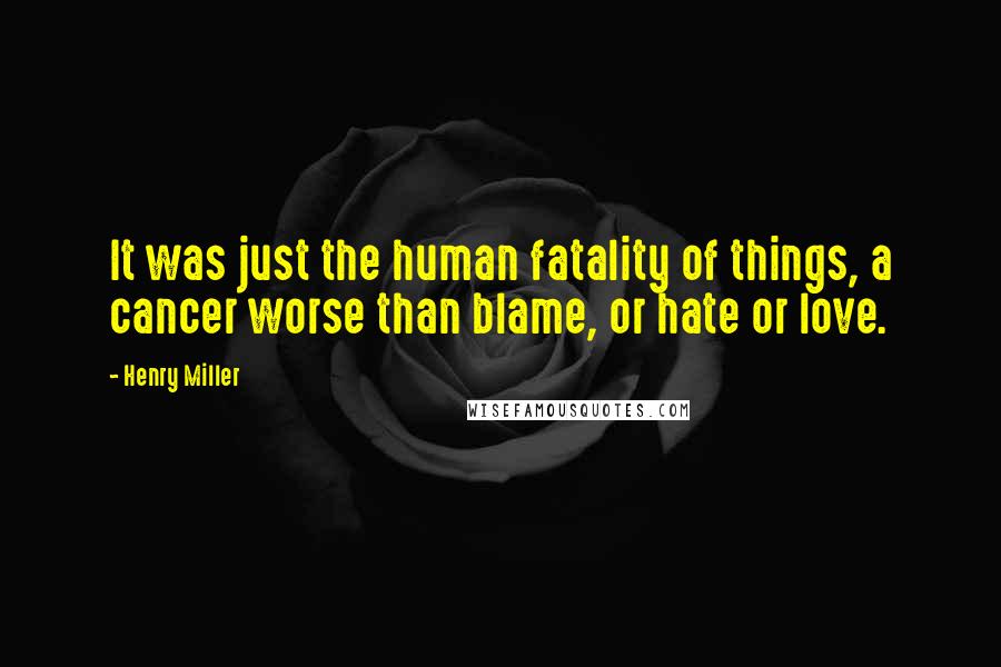 Henry Miller Quotes: It was just the human fatality of things, a cancer worse than blame, or hate or love.