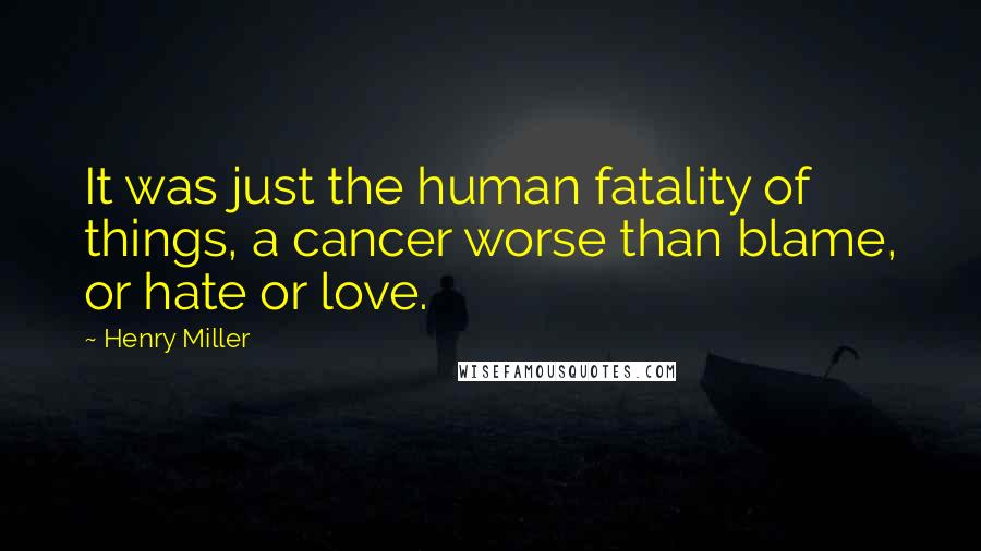 Henry Miller Quotes: It was just the human fatality of things, a cancer worse than blame, or hate or love.