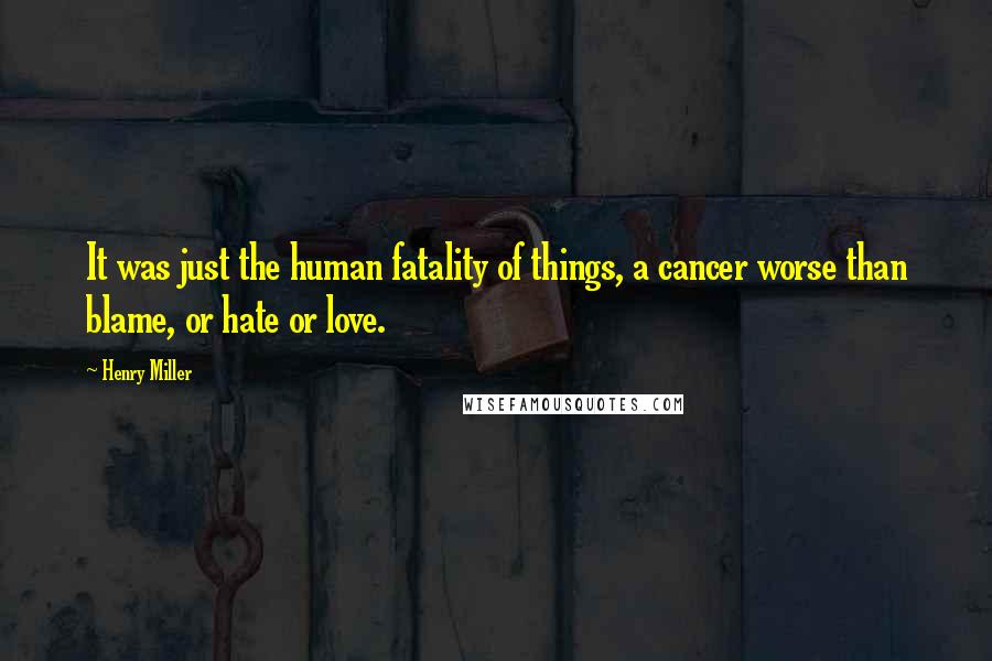 Henry Miller Quotes: It was just the human fatality of things, a cancer worse than blame, or hate or love.