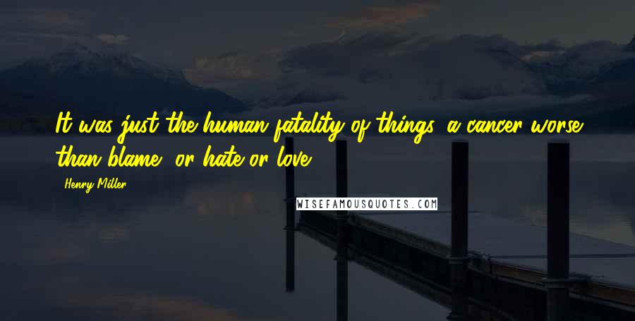 Henry Miller Quotes: It was just the human fatality of things, a cancer worse than blame, or hate or love.