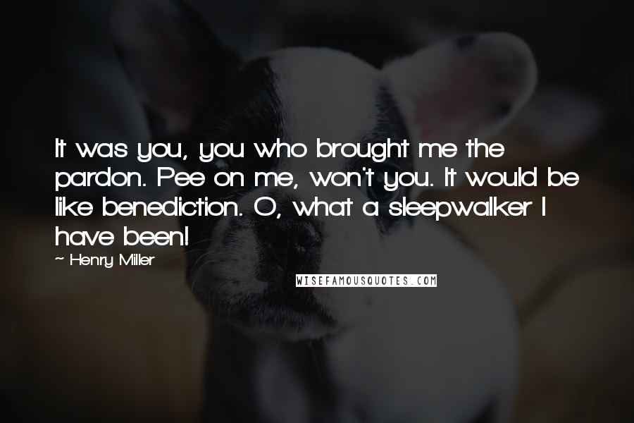 Henry Miller Quotes: It was you, you who brought me the pardon. Pee on me, won't you. It would be like benediction. O, what a sleepwalker I have been!