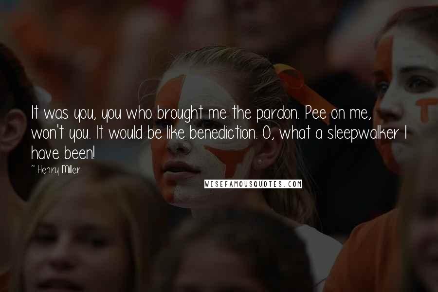 Henry Miller Quotes: It was you, you who brought me the pardon. Pee on me, won't you. It would be like benediction. O, what a sleepwalker I have been!