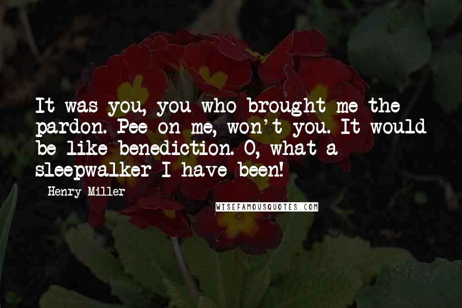 Henry Miller Quotes: It was you, you who brought me the pardon. Pee on me, won't you. It would be like benediction. O, what a sleepwalker I have been!