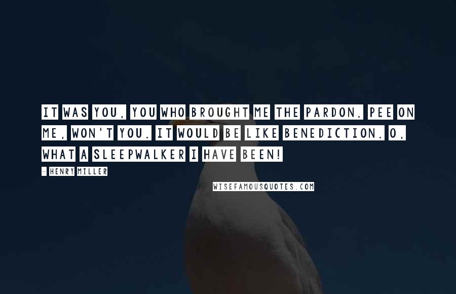 Henry Miller Quotes: It was you, you who brought me the pardon. Pee on me, won't you. It would be like benediction. O, what a sleepwalker I have been!
