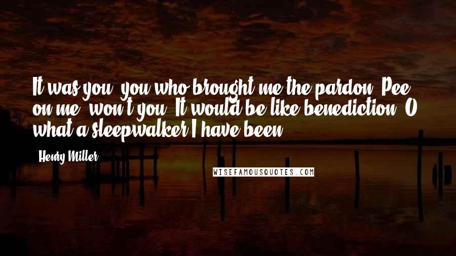 Henry Miller Quotes: It was you, you who brought me the pardon. Pee on me, won't you. It would be like benediction. O, what a sleepwalker I have been!