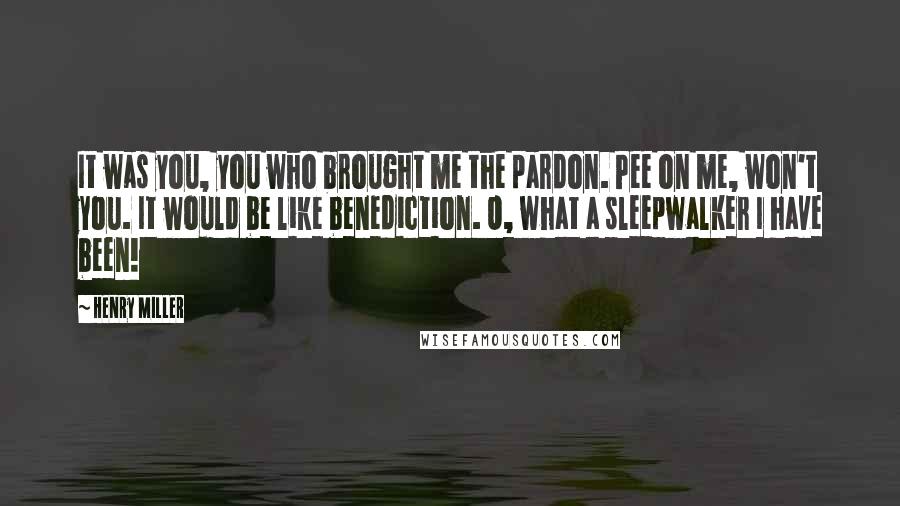 Henry Miller Quotes: It was you, you who brought me the pardon. Pee on me, won't you. It would be like benediction. O, what a sleepwalker I have been!