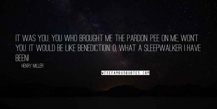 Henry Miller Quotes: It was you, you who brought me the pardon. Pee on me, won't you. It would be like benediction. O, what a sleepwalker I have been!