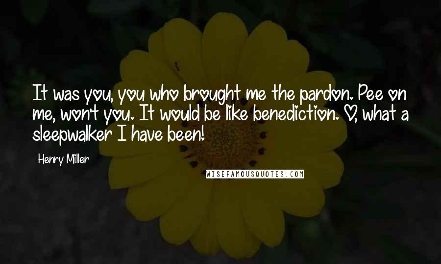 Henry Miller Quotes: It was you, you who brought me the pardon. Pee on me, won't you. It would be like benediction. O, what a sleepwalker I have been!