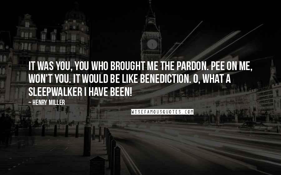 Henry Miller Quotes: It was you, you who brought me the pardon. Pee on me, won't you. It would be like benediction. O, what a sleepwalker I have been!