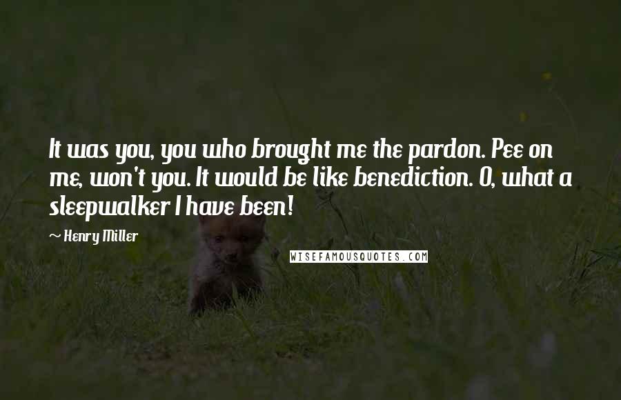 Henry Miller Quotes: It was you, you who brought me the pardon. Pee on me, won't you. It would be like benediction. O, what a sleepwalker I have been!