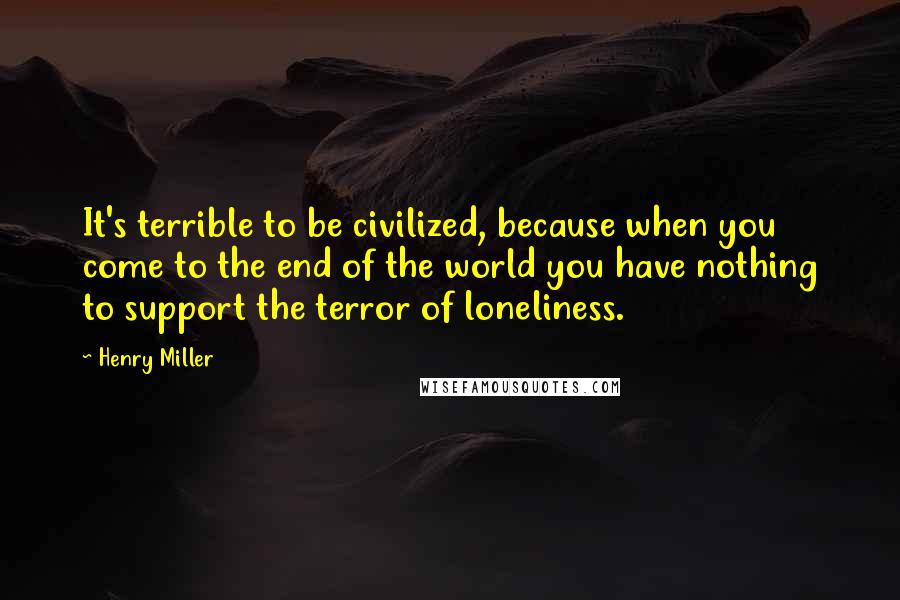 Henry Miller Quotes: It's terrible to be civilized, because when you come to the end of the world you have nothing to support the terror of loneliness.
