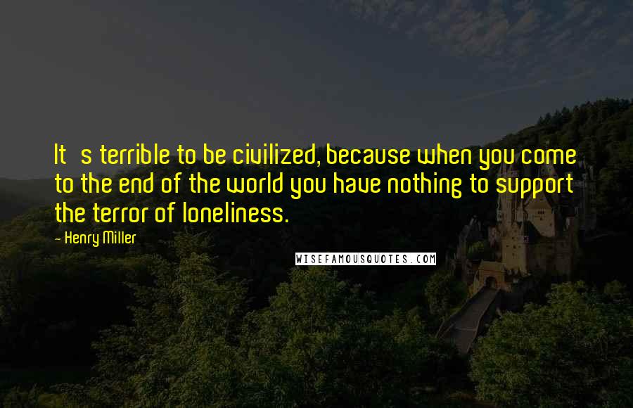 Henry Miller Quotes: It's terrible to be civilized, because when you come to the end of the world you have nothing to support the terror of loneliness.