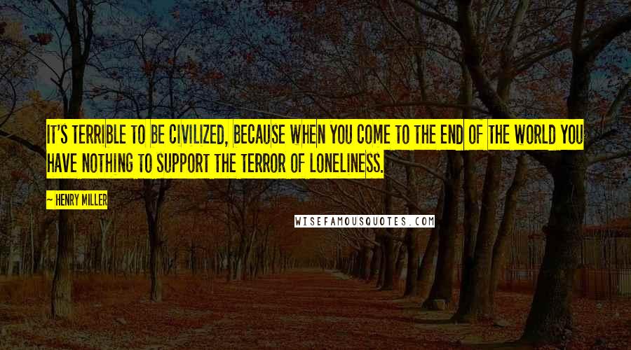 Henry Miller Quotes: It's terrible to be civilized, because when you come to the end of the world you have nothing to support the terror of loneliness.