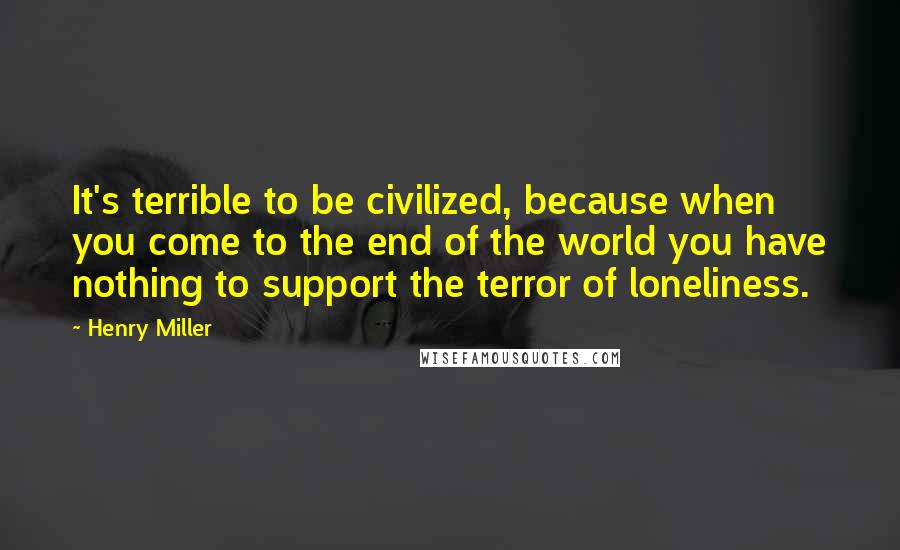 Henry Miller Quotes: It's terrible to be civilized, because when you come to the end of the world you have nothing to support the terror of loneliness.